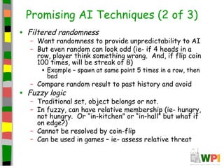 Promising AI Techniques (2 of 3)
• Filtered randomness
– Want randomness to provide unpredictability to AI
– But even random can look odd (ie- if 4 heads in a
row, player think something wrong. And, if flip coin
100 times, will be streak of 8)
• Example – spawn at same point 5 times in a row, then
bad
– Compare random result to past history and avoid
• Fuzzy logic
– Traditional set, object belongs or not.
– In fuzzy, can have relative membership (ie- hungry,
not hungry. Or “in-kitchen” or “in-hall” but what if
on edge?)
– Cannot be resolved by coin-flip
– Can be used in games – ie- assess relative threat
 