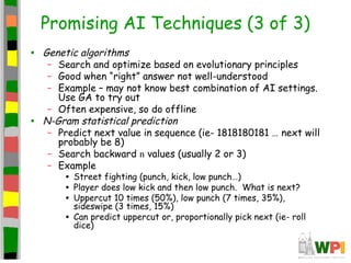 Promising AI Techniques (3 of 3)
• Genetic algorithms
– Search and optimize based on evolutionary principles
– Good when “right” answer not well-understood
– Example – may not know best combination of AI settings.
Use GA to try out
– Often expensive, so do offline
• N-Gram statistical prediction
– Predict next value in sequence (ie- 1818180181 … next will
probably be 8)
– Search backward n values (usually 2 or 3)
– Example
• Street fighting (punch, kick, low punch…)
• Player does low kick and then low punch. What is next?
• Uppercut 10 times (50%), low punch (7 times, 35%),
sideswipe (3 times, 15%)
• Can predict uppercut or, proportionally pick next (ie- roll
dice)
 