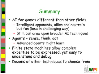 Summary
• AI for games different than other fields
– Intelligent opponents, allies and neutral’s
but fun (lose in challenging way)
– Still, can draw upon broader AI techniques
• Agents – sense, think, act
– Advanced agents might learn
• Finite state machines allow complex
expertise to be expressed, yet easy to
understand and debug
• Dozens of other techniques to choose from
 