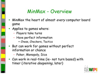MinMax - Overview
• MinMax the heart of almost every computer board
game
• Applies to games where:
– Players take turns
– Have perfect information
• Chess, Checkers, Tactics
• But can work for games without perfect
information or chance
– Poker, Monopoly, Dice
• Can work in real-time (ie- not turn based) with
timer (iterative deepening, later)
 