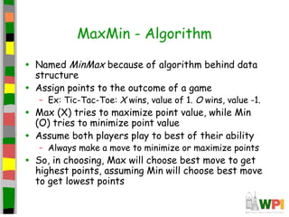MaxMin - Algorithm
• Named MinMax because of algorithm behind data
structure
• Assign points to the outcome of a game
– Ex: Tic-Tac-Toe: X wins, value of 1. O wins, value -1.
• Max (X) tries to maximize point value, while Min
(O) tries to minimize point value
• Assume both players play to best of their ability
– Always make a move to minimize or maximize points
• So, in choosing, Max will choose best move to get
highest points, assuming Min will choose best move
to get lowest points
 