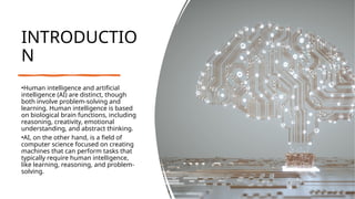 INTRODUCTIO
N
•Human intelligence and artificial
intelligence (AI) are distinct, though
both involve problem-solving and
learning. Human intelligence is based
on biological brain functions, including
reasoning, creativity, emotional
understanding, and abstract thinking.
•AI, on the other hand, is a field of
computer science focused on creating
machines that can perform tasks that
typically require human intelligence,
like learning, reasoning, and problem-
solving.
 