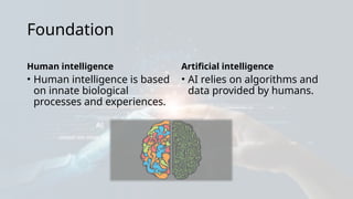 Foundation
Human intelligence
• Human intelligence is based
on innate biological
processes and experiences.
Artificial intelligence
• AI relies on algorithms and
data provided by humans.
 