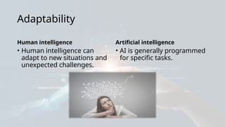 Adaptability
Human intelligence
• Human intelligence can
adapt to new situations and
unexpected challenges.
Artificial intelligence
• AI is generally programmed
for specific tasks.
 