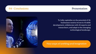 To fully capitalize on the potential of AI,
businesses need to invest in AI skills
development, collaborate with AI experts and
researchers, and adapt to the changing
technological landscape.
New ways of working and integration
Presentation
04 - Conclusions
 