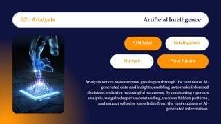 Artificial
New future
Intelligence
Human
Analysis serves as a compass, guiding us through the vast sea of AI-
generated data and insights, enabling us to make informed
decisions and drive meaningful outcomes. By conducting rigorous
analysis, we gain deeper understanding, uncover hidden patterns,
and extract valuable knowledge from the vast expanse of AI-
generated information.
Artificial Intelligence
02 - Analysis
 