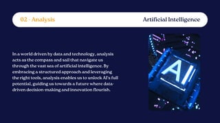 In a world driven by data and technology, analysis
acts as the compass and sail that navigate us
through the vast sea of artificial intelligence. By
embracing a structured approach and leveraging
the right tools, analysis enables us to unlock AI's full
potential, guiding us towards a future where data-
driven decision-making and innovation flourish.
Artificial Intelligence
02 - Analysis
 
