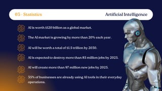 AI is worth $120 billion as a global market.
The AI market is growing by more than 20% each year.
AI will be worth a total of $1.5 trillion by 2030.
AI is expected to destroy more than 85 million jobs by 2025.
AI will create more than 97 million new jobs by 2025.
35% of businesses are already using AI tools in their everyday
operations.
Artificial Intelligence
03 - Statistics
 