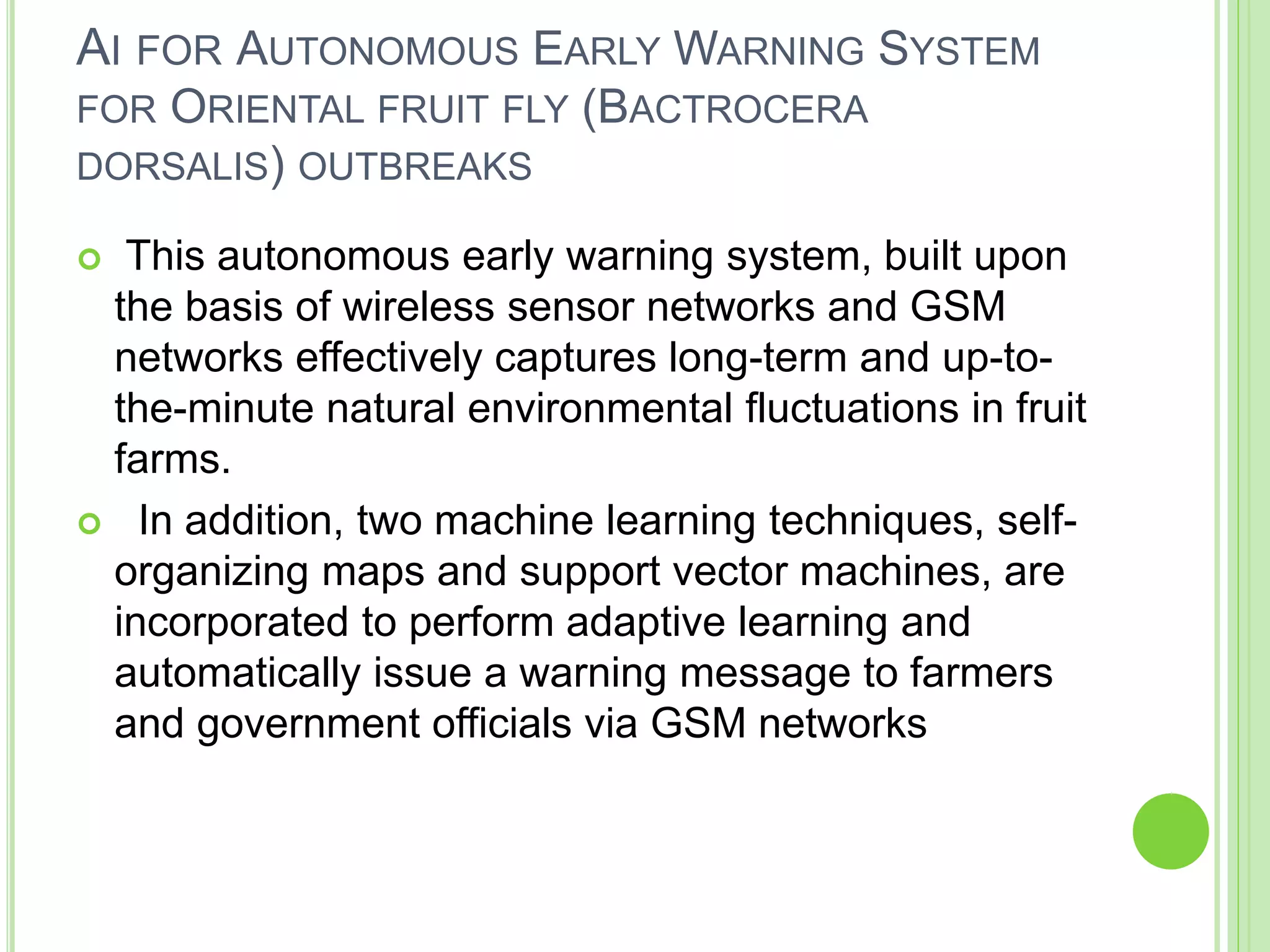 AI FOR AUTONOMOUS EARLY WARNING SYSTEM
FOR ORIENTAL FRUIT FLY (BACTROCERA
DORSALIS) OUTBREAKS
 This autonomous early warning system, built upon
the basis of wireless sensor networks and GSM
networks effectively captures long-term and up-to-
the-minute natural environmental fluctuations in fruit
farms.
 In addition, two machine learning techniques, self-
organizing maps and support vector machines, are
incorporated to perform adaptive learning and
automatically issue a warning message to farmers
and government officials via GSM networks
 