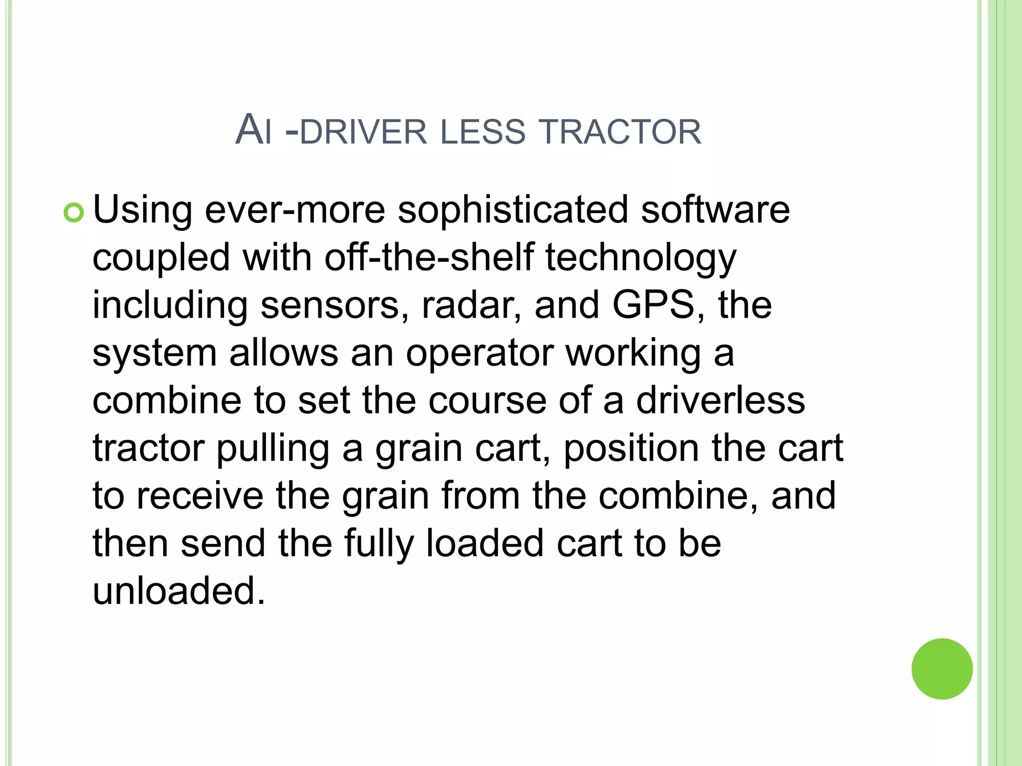AI -DRIVER LESS TRACTOR
 Using ever-more sophisticated software
coupled with off-the-shelf technology
including sensors, radar, and GPS, the
system allows an operator working a
combine to set the course of a driverless
tractor pulling a grain cart, position the cart
to receive the grain from the combine, and
then send the fully loaded cart to be
unloaded.
 