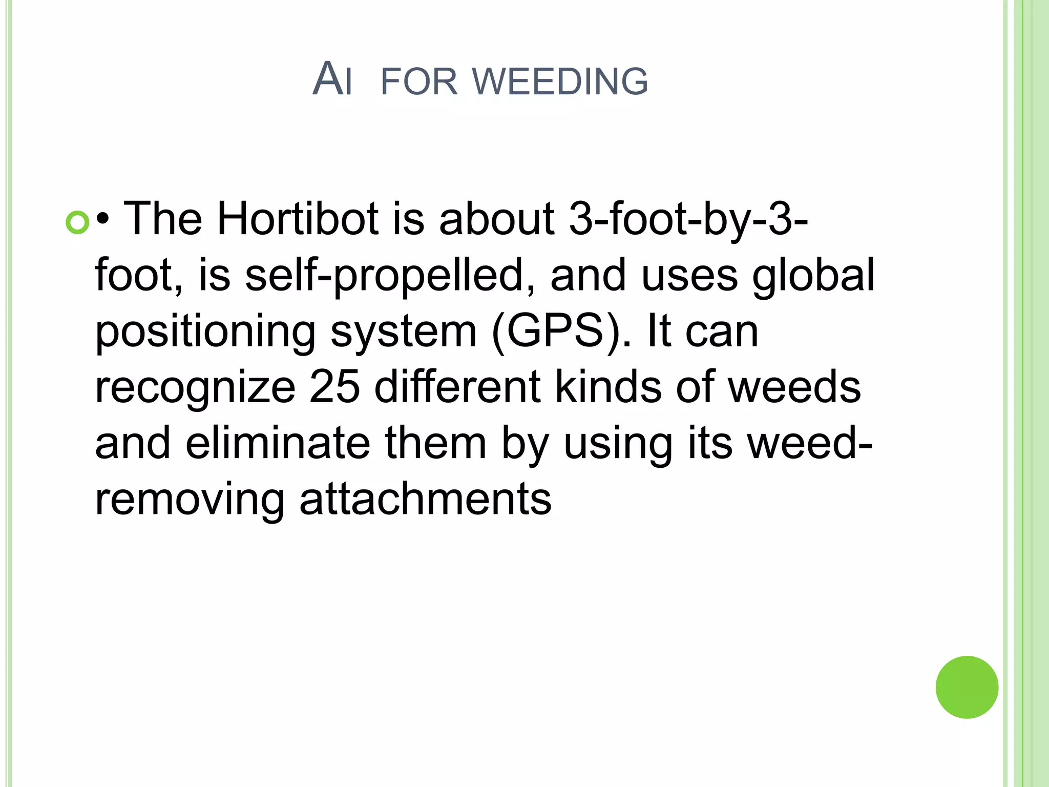 AI FOR WEEDING
• The Hortibot is about 3-foot-by-3-
foot, is self-propelled, and uses global
positioning system (GPS). It can
recognize 25 different kinds of weeds
and eliminate them by using its weed-
removing attachments
 