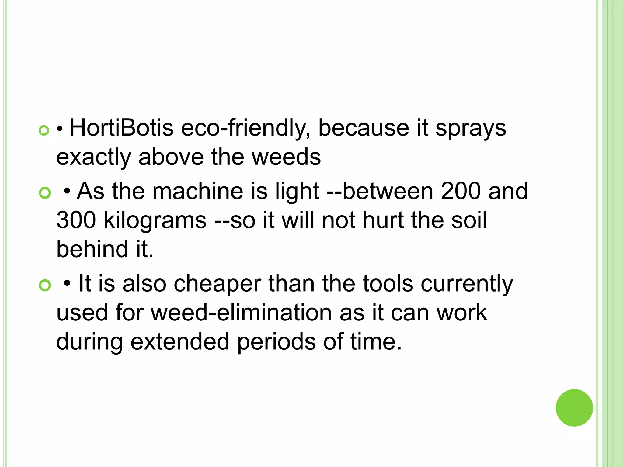  • HortiBotis eco-friendly, because it sprays
exactly above the weeds
 • As the machine is light --between 200 and
300 kilograms --so it will not hurt the soil
behind it.
 • It is also cheaper than the tools currently
used for weed-elimination as it can work
during extended periods of time.
 