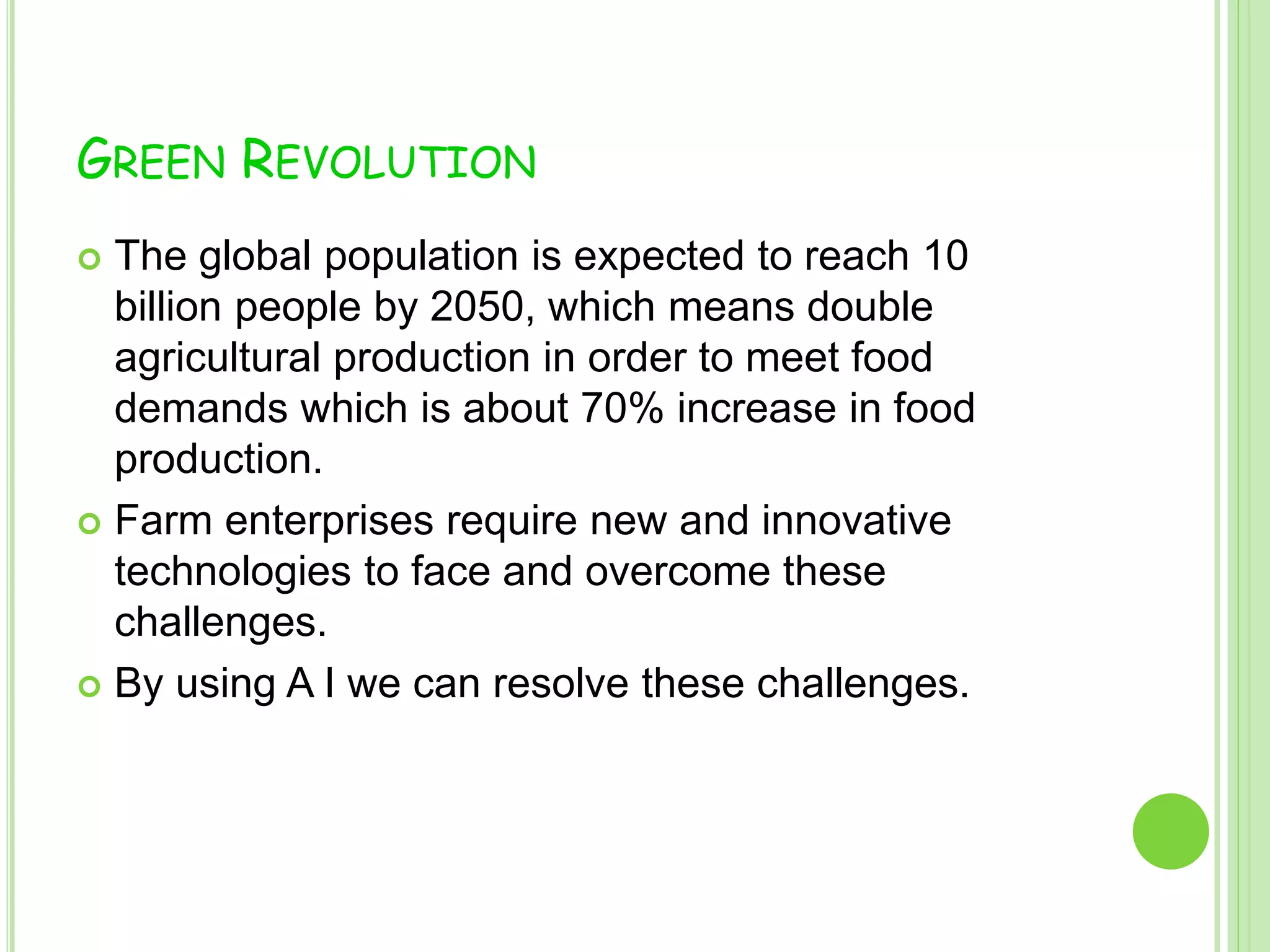 GREEN REVOLUTION
 The global population is expected to reach 10
billion people by 2050, which means double
agricultural production in order to meet food
demands which is about 70% increase in food
production.
 Farm enterprises require new and innovative
technologies to face and overcome these
challenges.
 By using A I we can resolve these challenges.
 