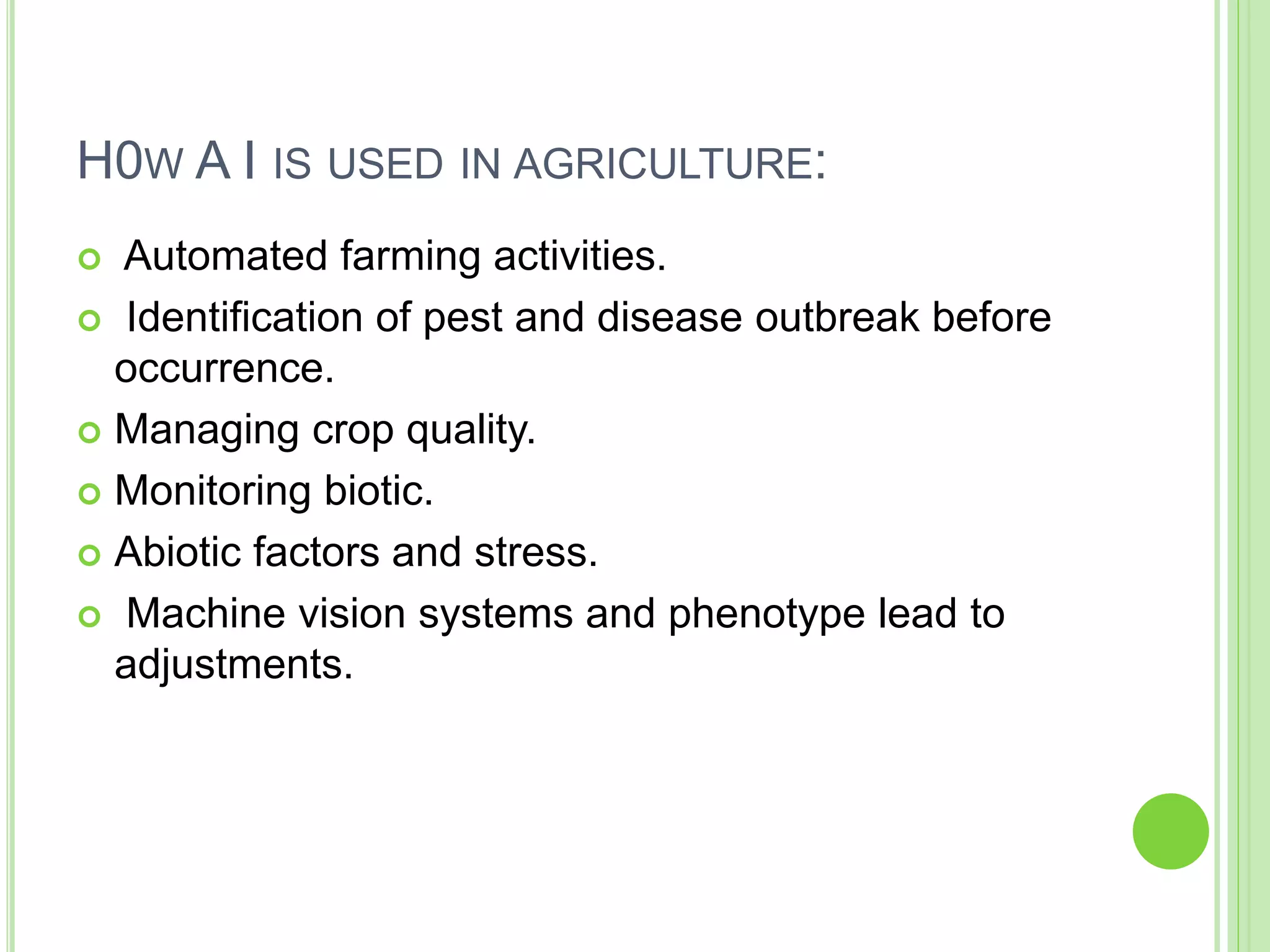 H0W A I IS USED IN AGRICULTURE:
 Automated farming activities.
 Identification of pest and disease outbreak before
occurrence.
 Managing crop quality.
 Monitoring biotic.
 Abiotic factors and stress.
 Machine vision systems and phenotype lead to
adjustments.
 