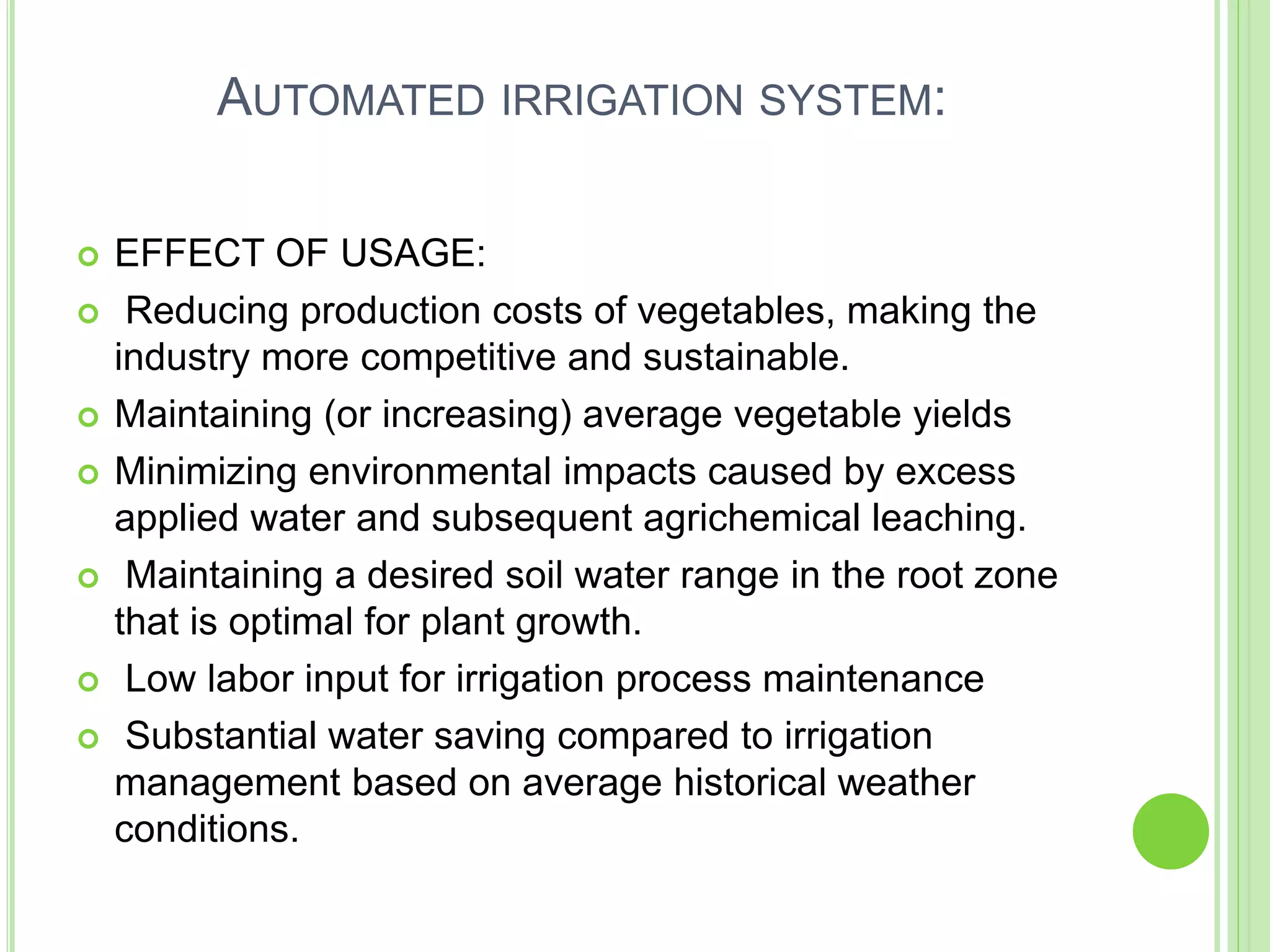 AUTOMATED IRRIGATION SYSTEM:
 EFFECT OF USAGE:
 Reducing production costs of vegetables, making the
industry more competitive and sustainable.
 Maintaining (or increasing) average vegetable yields
 Minimizing environmental impacts caused by excess
applied water and subsequent agrichemical leaching.
 Maintaining a desired soil water range in the root zone
that is optimal for plant growth.
 Low labor input for irrigation process maintenance
 Substantial water saving compared to irrigation
management based on average historical weather
conditions.
 