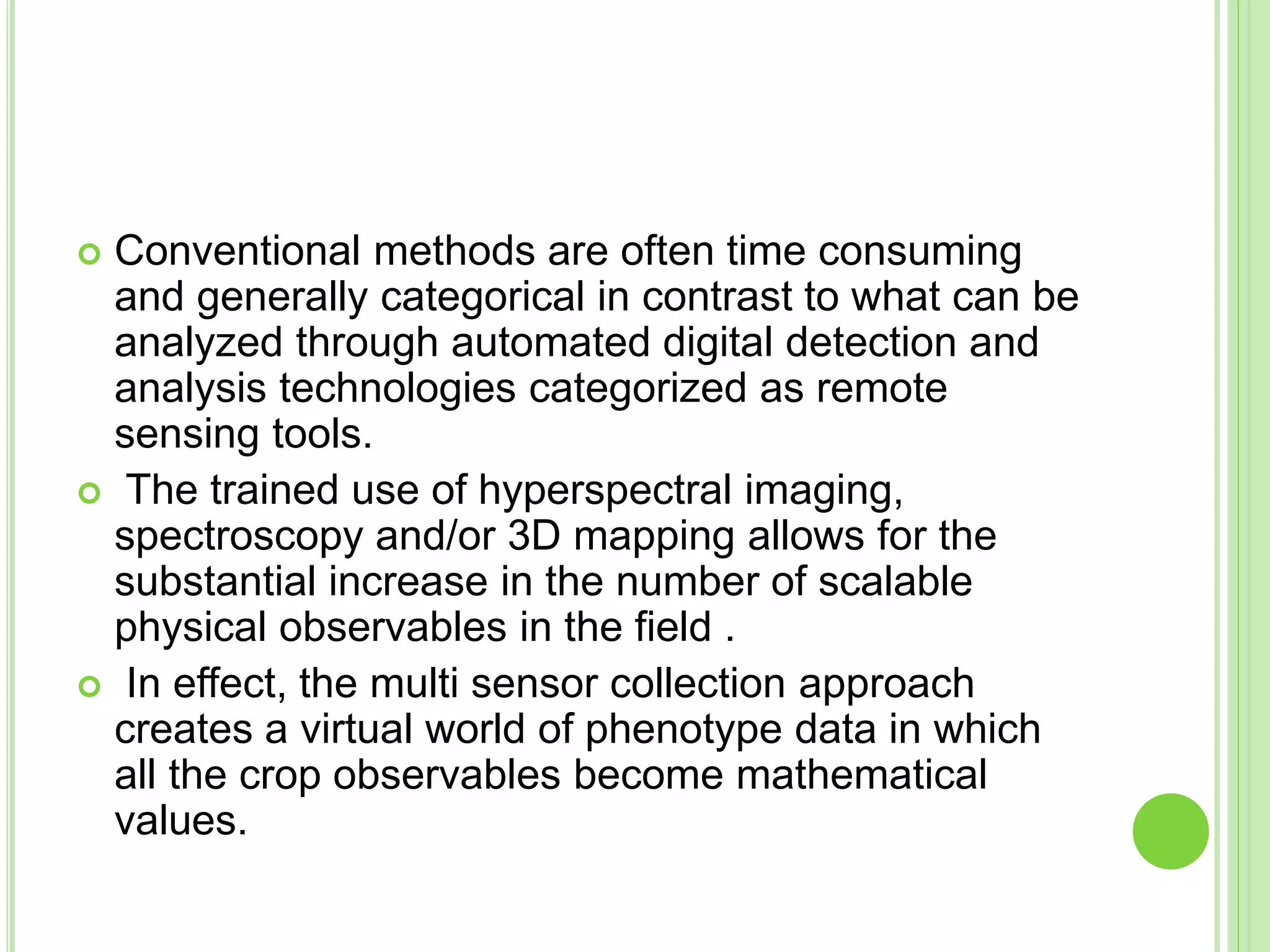  Conventional methods are often time consuming
and generally categorical in contrast to what can be
analyzed through automated digital detection and
analysis technologies categorized as remote
sensing tools.
 The trained use of hyperspectral imaging,
spectroscopy and/or 3D mapping allows for the
substantial increase in the number of scalable
physical observables in the field .
 In effect, the multi sensor collection approach
creates a virtual world of phenotype data in which
all the crop observables become mathematical
values.
 