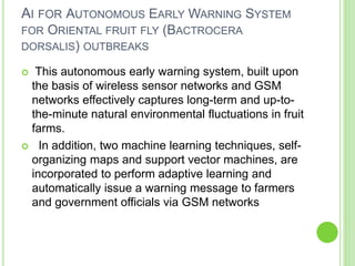 AI FOR AUTONOMOUS EARLY WARNING SYSTEM
FOR ORIENTAL FRUIT FLY (BACTROCERA
DORSALIS) OUTBREAKS
 This autonomous early warning system, built upon
the basis of wireless sensor networks and GSM
networks effectively captures long-term and up-to-
the-minute natural environmental fluctuations in fruit
farms.
 In addition, two machine learning techniques, self-
organizing maps and support vector machines, are
incorporated to perform adaptive learning and
automatically issue a warning message to farmers
and government officials via GSM networks
 