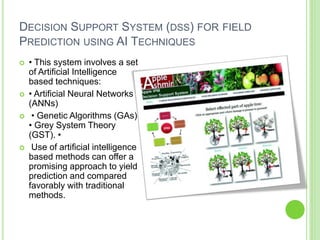 DECISION SUPPORT SYSTEM (DSS) FOR FIELD
PREDICTION USING AI TECHNIQUES
 • This system involves a set
of Artificial Intelligence
based techniques:
 • Artificial Neural Networks
(ANNs)
 • Genetic Algorithms (GAs)
• Grey System Theory
(GST). •
 Use of artificial intelligence
based methods can offer a
promising approach to yield
prediction and compared
favorably with traditional
methods.
 