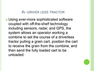 AI -DRIVER LESS TRACTOR
 Using ever-more sophisticated software
coupled with off-the-shelf technology
including sensors, radar, and GPS, the
system allows an operator working a
combine to set the course of a driverless
tractor pulling a grain cart, position the cart
to receive the grain from the combine, and
then send the fully loaded cart to be
unloaded.
 