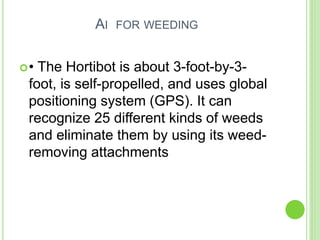 AI FOR WEEDING
• The Hortibot is about 3-foot-by-3-
foot, is self-propelled, and uses global
positioning system (GPS). It can
recognize 25 different kinds of weeds
and eliminate them by using its weed-
removing attachments
 