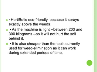  • HortiBotis eco-friendly, because it sprays
exactly above the weeds
 • As the machine is light --between 200 and
300 kilograms --so it will not hurt the soil
behind it.
 • It is also cheaper than the tools currently
used for weed-elimination as it can work
during extended periods of time.
 