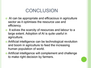 CONCLUSION
 AI can be appropriate and efficacious in agriculture
sector as it optimises the resource use and
efficiency.
 It solves the scarcity of resources and labour to a
large extent. Adoption of AI is quite useful in
agriculture.
 Artificial intelligence can be technological revolution
and boom in agriculture to feed the increasing
human population of world.
 Artificial intelligence will complement and challenge
to make right decision by farmers.
 