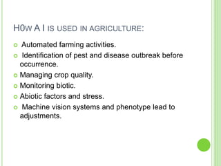 H0W A I IS USED IN AGRICULTURE:
 Automated farming activities.
 Identification of pest and disease outbreak before
occurrence.
 Managing crop quality.
 Monitoring biotic.
 Abiotic factors and stress.
 Machine vision systems and phenotype lead to
adjustments.
 