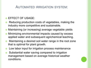 AUTOMATED IRRIGATION SYSTEM:
 EFFECT OF USAGE:
 Reducing production costs of vegetables, making the
industry more competitive and sustainable.
 Maintaining (or increasing) average vegetable yields
 Minimizing environmental impacts caused by excess
applied water and subsequent agrichemical leaching.
 Maintaining a desired soil water range in the root zone
that is optimal for plant growth.
 Low labor input for irrigation process maintenance
 Substantial water saving compared to irrigation
management based on average historical weather
conditions.
 
