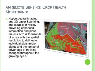 AI-REMOTE SENSING: CROP HEALTH
MONITORING:
 Hyperspectral imaging
and 3D Laser Scanning,
are capable of rapidly
providing enhanced
information and plant
metrics across thousands
of acres with the spatial
resolution to delineate
individual plots and/or
plants and the temporal
advantage of tracking
changes throughout the
growing cycle.
 
