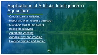 10
• Crop and soil monitoring
• Insect and plant disease detection
• Livestock health monitoring
• Intelligent spraying
• Automatic weeding
• Aerial survey and imaging
• Produce grading and sorting
Applications of Artificial Intelligence in
Agriculture
 