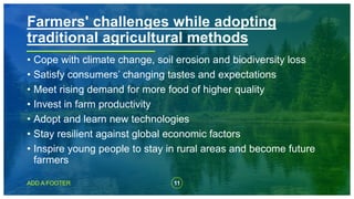 11
ADD A FOOTER
• Cope with climate change, soil erosion and biodiversity loss
• Satisfy consumers’ changing tastes and expectations
• Meet rising demand for more food of higher quality
• Invest in farm productivity
• Adopt and learn new technologies
• Stay resilient against global economic factors
• Inspire young people to stay in rural areas and become future
farmers
Farmers' challenges while adopting
traditional agricultural methods
 