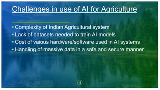 12
• Complexity of Indian Agricultural system
• Lack of datasets needed to train AI models
• Cost of vaious hardware/software used in AI systems
• Handling of massive data in a safe and secure manner
Challenges in use of AI for Agriculture
 