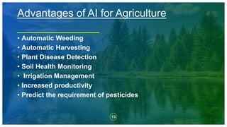 13
Advantages of AI for Agriculture
• Automatic Weeding
• Automatic Harvesting
• Plant Disease Detection
• Soil Health Monitoring
• Irrigation Management
• Increased productivity
• Predict the requirement of pesticides
 
