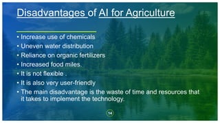 14
Disadvantages of AI for Agriculture
• Increase use of chemicals
• Uneven water distribution
• Reliance on organic fertilizers
• Increased food miles.
• It is not flexible .
• It is also very user-friendly
• The main disadvantage is the waste of time and resources that
it takes to implement the technology.
 