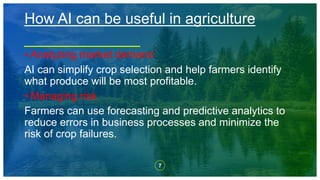 7
• Analyzing market demand
AI can simplify crop selection and help farmers identify
what produce will be most profitable.
• Managing risk
Farmers can use forecasting and predictive analytics to
reduce errors in business processes and minimize the
risk of crop failures.
How AI can be useful in agriculture
 