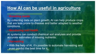 8
ADD A FOOTER
• Breeding seeds
By collecting data on plant growth, AI can help produce crops
that are less prone to disease and better adapted to weather
conditions.
• Monitoring soil health
AI systems can conduct chemical soil analyses and provide
accurate estimates of missing nutrients.
• Harvesting
• With the help of AI, it’s possible to automate harvesting and
even predict the best time for it.
How AI can be useful in agriculture
 