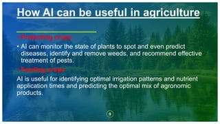 9
• Protecting crops
• AI can monitor the state of plants to spot and even predict
diseases, identify and remove weeds, and recommend effective
treatment of pests.
• Feeding crops
AI is useful for identifying optimal irrigation patterns and nutrient
application times and predicting the optimal mix of agronomic
products.
How AI can be useful in agriculture
 
