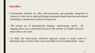  Benefits:-
 Conventional methods are often time-consuming and generally categorical in
contrast to what can be analyzed through automated digital detection and analysis
technologies categorized as remote sensing tools.
 The trained use of hyperspectral imaging, spectroscopy, and/or 3D
mapping allows for a substantial increase in the number of scalable physical
observables in the field.
 In effect, the multi-sensor collection approach creates a virtual world of
phenotype data in which all the crop observables become mathematical values.
11
 