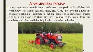 AI -DRIVER LESS TRACTOR
 Using ever-more sophisticated software coupled with off-the-shelf
technology including sensors, radar, and GPS, the system allows an
operator working a combine to set the course of a driverless tractor
pulling a grain cart, position the cart to receive the grain from the
combine, and then send the fully loaded cart to be unloaded.
14
 