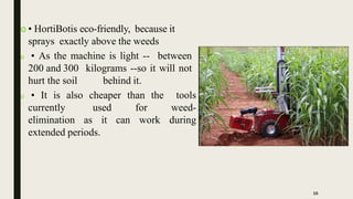  • HortiBotis eco-friendly, because it
sprays exactly above the weeds
 • As the machine is light -- between
200 and 300 kilograms --so it will not
hurt the soil behind it.
 • It is also cheaper than the tools
currently used for weed-
elimination as it can work during
extended periods.
16
 