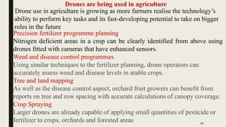 Drones are being used in agriculture
Drone use in agriculture is growing as more farmers realise the technology’s
ability to perform key tasks and its fast-developing potential to take on bigger
roles in the future
Precision fertilizer programme planning
Nitrogen deficient areas in a crop can be clearly identified from above using
drones fitted with cameras that have enhanced sensors.
Weed and disease control programmes
Using similar techniques to the fertilizer planning, drone operators can
accurately assess weed and disease levels in arable crops.
Tree and land mapping
As well as the disease control aspect, orchard fruit growers can benefit from
reports on tree and row spacing with accurate calculations of canopy coverage.
Crop Spraying
Larger drones are already capable of applying small quantities of pesticide or
fertilizer to crops, orchards and forested areas 17
 