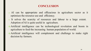 CONCLUSION
19
 AI can be appropriate and efficacious in agriculture sector as it
optimises the resource use and efficiency.
 It solves the scarcity of resources and labour to a large extent.
Adoption ofAI is quite useful in agriculture.
 Artificial intelligence can be technological revolution and boom in
agriculture to feed the increasing human population of world.
 Artificial intelligence will complement and challenge to make right
decision by farmers.
 