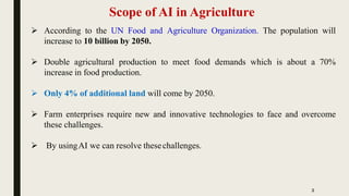 Scope of AI in Agriculture
 According to the UN Food and Agriculture Organization. The population will
increase to 10 billion by 2050.
 Double agricultural production to meet food demands which is about a 70%
increase in food production.
 Only 4% of additional land will come by 2050.
 Farm enterprises require new and innovative technologies to face and overcome
these challenges.
 By usingAI we can resolve thesechallenges.
2
 