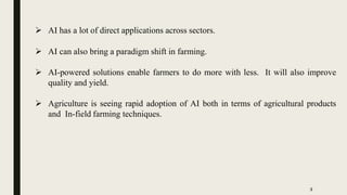  AI has a lot of direct applications across sectors.
 AI can also bring a paradigm shift in farming.
 AI-powered solutions enable farmers to do more with less. It will also improve
quality and yield.
 Agriculture is seeing rapid adoption of AI both in terms of agricultural products
and In-field farming techniques.
3
 