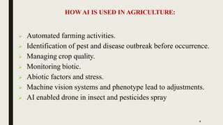  Automated farming activities.
 Identification of pest and disease outbreak before occurrence.
 Managing crop quality.
 Monitoring biotic.
 Abiotic factors and stress.
 Machine vision systems and phenotype lead to adjustments.
 AI enabled drone in insect and pesticides spray
4
HOWAI IS USED IN AGRICULTURE:
 