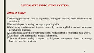 AUTOMATED IRRIGATION SYSTEM:
5
Effect of Usage:
Reducing production costs of vegetables, making the industry more competitive and
sustainable.
Maintaining (or increasing) average vegetable yields.
Minimizing environmental impacts caused by excess applied water and subsequent
agrichemical leaching.
Maintaining a desired soil water range in the root zone that is optimal for plant growth.
Low labor input for irrigation process maintenance.
Substantial water saving compared to irrigation management based on average
historical weather conditions.
 