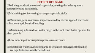 EFFECT OF USAGE
i)Reducing production costs of vegetables, making the industry more
competitive and sustainable.
ii)Maintaining (or increasing) average vegetable yields
iii)Minimizing environmental impacts caused by excess applied water and
subsequent agrichemical leaching.
iv)Maintaining a desired soil water range in the root zone that is optimal for
plant growth.
v)Low labor input for irrigation process maintenance
vi)Substantial water saving compared to irrigation management based on
average historical weather condition. 7
 