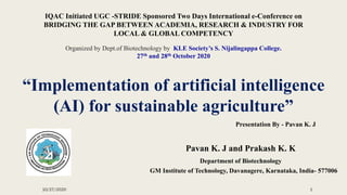 “Implementation of artificial intelligence
(AI) for sustainable agriculture”
Pavan K. J and Prakash K. K
Department of Biotechnology
GM Institute of Technology, Davanagere, Karnataka, India- 577006
IQAC Initiated UGC -STRIDE Sponsored Two Days International e-Conference on
BRIDGING THE GAP BETWEEN ACADEMIA, RESEARCH & INDUSTRY FOR
LOCAL & GLOBAL COMPETENCY
Organized by Dept.of Biotechnology by KLE Society’s S. Nijalingappa College.
27th and 28th October 2020
10/27/2020 1
Presentation By - Pavan K. J
 