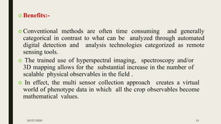  Benefits:-
 Conventional methods are often time consuming and generally
categorical in contrast to what can be analyzed through automated
digital detection and analysis technologies categorized as remote
sensing tools.
 The trained use of hyperspectral imaging, spectroscopy and/or
3D mapping allows for the substantial increase in the number of
scalable physical observables in the field .
 In effect, the multi sensor collection approach creates a virtual
world of phenotype data in which all the crop observables become
mathematical values.
10/27/2020 11
 
