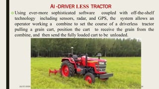 AI -DRIVER LESS TRACTOR
 Using ever-more sophisticated software coupled with off-the-shelf
technology including sensors, radar, and GPS, the system allows an
operator working a combine to set the course of a driverless tractor
pulling a grain cart, position the cart to receive the grain from the
combine, and then send the fully loaded cart to be unloaded.
10/27/2020 14
 